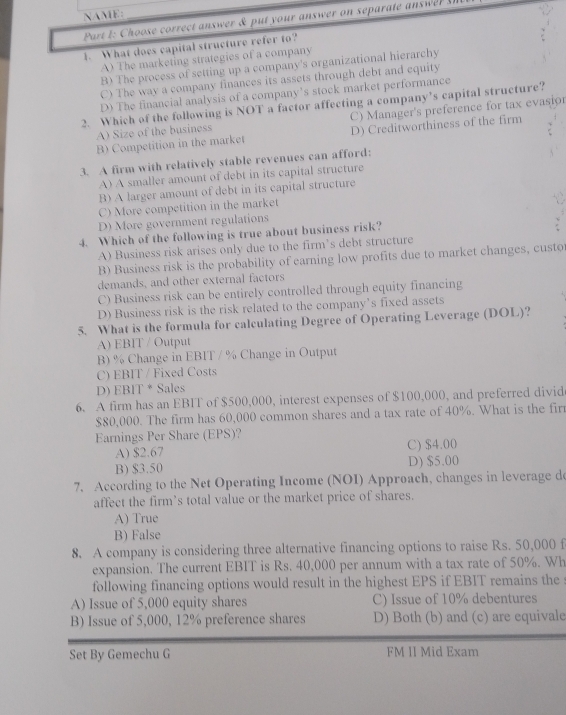 NAME:
Part 1 : Choose correct answer & put your answer on separate answ   
1. What does capital structure refer to?
A) The marketing strategies of a company
B) The process of setting up a company's organizational hierarchy
C) The way a company finances its assets through debt and equity
D) The financial analysis of a company's stock market performance
2. Which of the following is NOT a factor affecting a company’s capital structure?
A) Size of the business C) Manager's preference for tax evasior
B) Competition in the market D) Creditworthiness of the firm
3. A firm with relatively stable revenues can afford:
A) A smaller amount of debt in its capital structure
B) A larger amount of debt in its capital structure
C) More competition in the market
D) More government regulations
4. Which of the following is true about business risk?
A) Business risk arises only due to the firm’s debt structure
B) Business risk is the probability of earning low profits due to market changes, custo
demands, and other external factors
C) Business risk can be entirely controlled through equity financing
D) Business risk is the risk related to the company’s fixed assets
5. What is the formula for calculating Degree of Operating Leverage (DOL)?
A) EBIT / Output
B) % Change in EBIT / % Change in Output
C) EBIT / Fixed Costs
D) EBIT * Sales
6. A firm has an EBIT of $500,000, interest expenses of $100,000, and preferred divid
$80,000. The firm has 60,000 common shares and a tax rate of 40%. What is the firr
Earnings Per Share (EPS)?
A) $2.67 C) $4.00
B) $3.50 D) $5.00
7. According to the Net Operating Income (NOI) Approach, changes in leverage do
affect the firm’s total value or the market price of shares.
A) True
B) False
8. A company is considering three alternative financing options to raise Rs. 50,000 f
expansion. The current EBIT is Rs. 40,000 per annum with a tax rate of 50%. Wh
following financing options would result in the highest EPS if EBIT remains the
A) Issue of 5,000 equity shares C) Issue of 10% debentures
B) Issue of 5,000, 12% preference shares D) Both (b) and (c) are equivale
Set By Gemechu G FM II Mid Exam