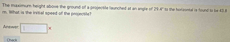 The maximum height above the ground of a projectile launched at an angle of 29.4° to the horizontal is found to be 43.8
m. What is the initial speed of the projectile? 
Answer: □ * 
Check