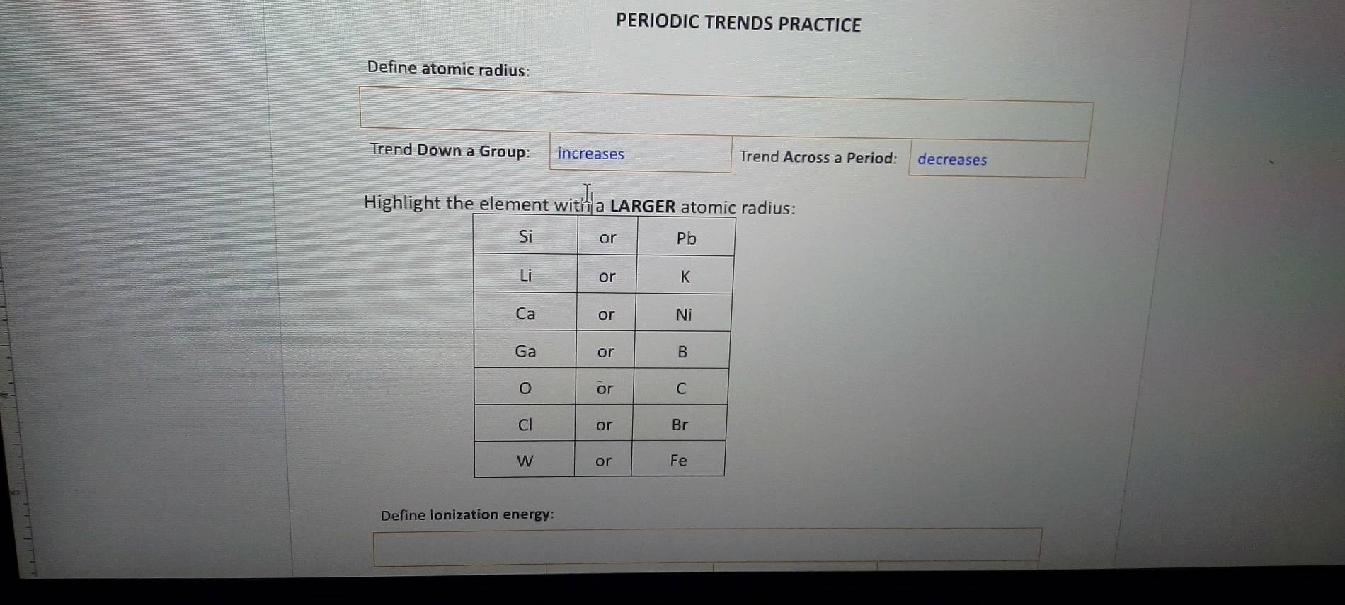 PERIODIC TRENDS PRACTICE 
Define atomic radius: 
Trend Down a Group: increases Trend Across a Period: decreases 
Highlight the element with a LARGER atomicadius: 
Define ionization energy: