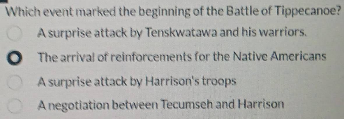 Which event marked the beginning of the Battle of Tippecanoe?
A surprise attack by Tenskwatawa and his warriors.
The arrival of reinforcements for the Native Americans
A surprise attack by Harrison's troops
A negotiation between Tecumseh and Harrison