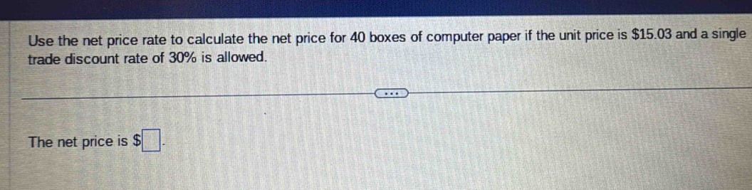 Use the net price rate to calculate the net price for 40 boxes of computer paper if the unit price is $15.03 and a single 
trade discount rate of 30% is allowed. 
The net price is $□.