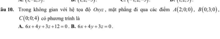 (2, 
D.
(2,2 ,-)
(-1,2,-3). D. (1,2,3)
1âu 10. Trong không gian với hệ tọa độ Oxyz , mặt phẳng đi qua các điểm A(2;0;0), B(0;3;0),
C(0;0;4) có phương trình là
A. 6x+4y+3z+12=0. B. 6x+4y+3z=0.