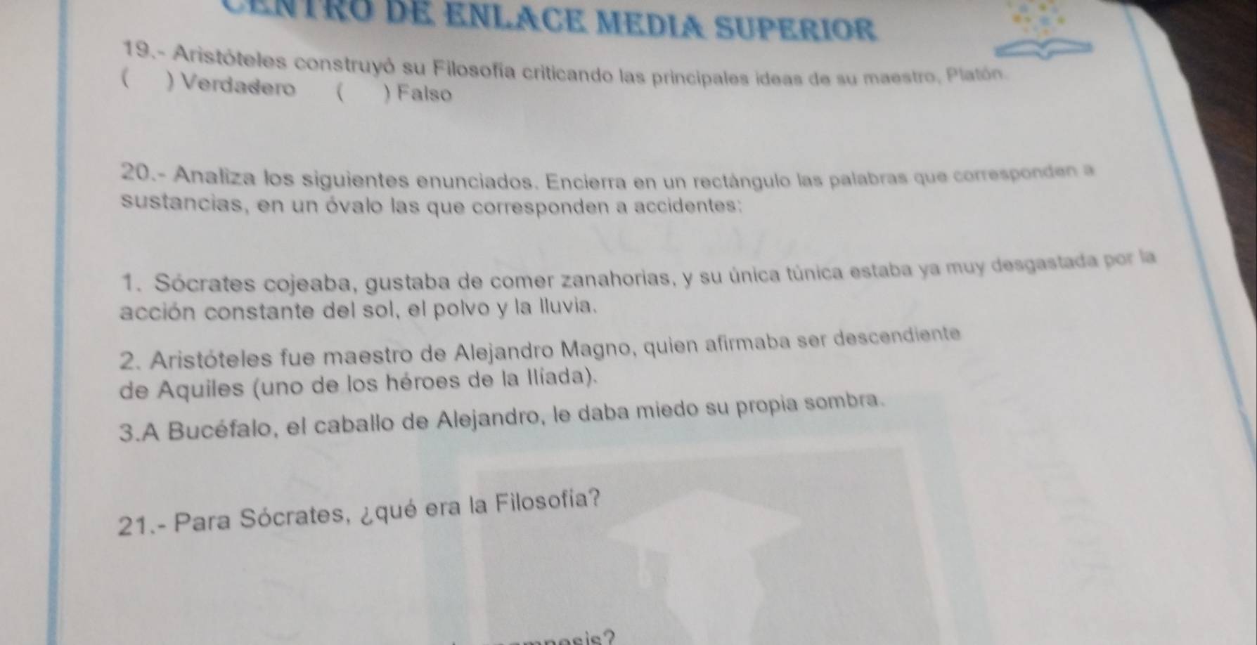 cenTRo dE ENLACE MEDIA SUPERIOR
19.- Aristóteles construyó su Filosofía criticando las principales ideas de su maestro, Platón.
( ) Verdadero ( ) Falso
20.- Analiza los siguientes enunciados. Encierra en un rectángulo las palabras que corresponden 
sustancias, en un óvalo las que corresponden a accidentes:
1. Sócrates cojeaba, gustaba de comer zanahorias, y su única túnica estaba ya muy desgastada por la
acción constante del sol, el polvo y la Iluvia.
2. Aristóteles fue maestro de Alejandro Magno, quien afirmaba ser descendiente
de Aquiles (uno de los héroes de la Ilíada).
3.A Bucéfalo, el caballo de Alejandro, le daba miedo su propia sombra.
21.- Para Sócrates, ¿qué era la Filosofía?