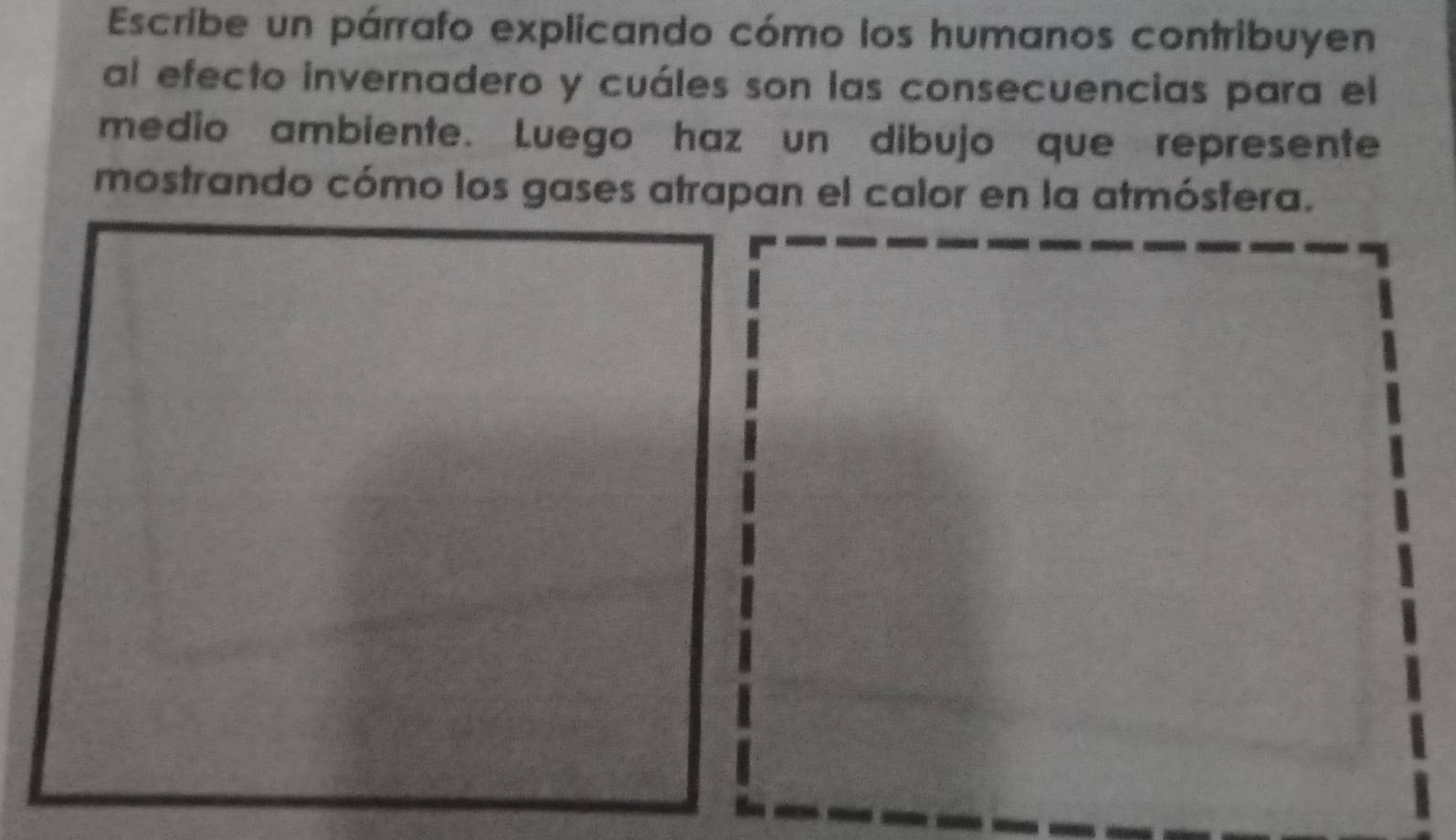 Escribe un párrafo explicando cómo los humanos contribuyen 
al efecto invernadero y cuáles son las consecuencias para el 
medio ambiente. Luego haz un dibujo que represente 
mostrando cómo los gases atrapan el calor en la atmósfera.