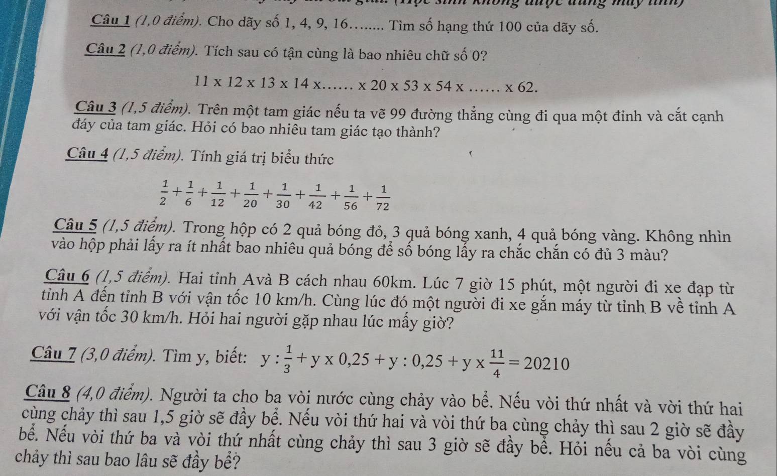 ons ançe aang my m 
Câu 1 (1,0 điểm). Cho dãy số 1, 4, 9, 16........ Tìm số hạng thứ 100 của dãy số.
Câu 2 (1,0 điểm). Tích sau có tận cùng là bao nhiêu chữ số 0?
11* 12* 13* 14* ......* 20* 53* 54* ......* 62.
Câu 3 (1,5 điểm). Trên một tam giác nếu ta vẽ 99 đường thắng cùng đi qua một đỉnh và cắt cạnh
đáy của tam giác. Hỏi có bao nhiêu tam giác tạo thành?
Câu 4 (1,5 điểm). Tính giá trị biểu thức
 1/2 + 1/6 + 1/12 + 1/20 + 1/30 + 1/42 + 1/56 + 1/72 
Câu 5 (1,5 điểm). Trong hộp có 2 quả bóng đỏ, 3 quả bóng xanh, 4 quả bóng vàng. Không nhìn
vào hộp phải lấy ra ít nhất bao nhiêu quả bóng để số bóng lấy ra chắc chắn có đủ 3 màu?
Câu 6 (1,5 điểm). Hai tỉnh Avà B cách nhau 60km. Lúc 7 giờ 15 phút, một người đi xe đạp từ
tinh A đến tỉnh B với vận tốc 10 km/h. Cùng lúc đó một người đi xe gắn máy từ tỉnh B về tỉnh A
với vận tốc 30 km/h. Hỏi hai người gặp nhau lúc mấy giờ?
Câu 7 (3,0 điểm). Tìm y, biết: y: 1/3 +y* 0,25+y:0,25+y*  11/4 =20210
Câu 8 (4,0 điểm). Người ta cho ba vòi nước cùng chảy vào bể. Nếu vòi thứ nhất và vời thứ hai
cùng chảy thì sau 1,5 giờ sẽ đầy bể. Nếu vòi thứ hai và vòi thứ ba cùng chảy thì sau 2 giờ sẽ đầy
bể. Nếu vòi thứ ba và vòi thứ nhất cùng chảy thì sau 3 giờ sẽ đầy bể. Hỏi nếu cả ba vòi cùng
chảy thì sau bao lâu sẽ đầy bể?