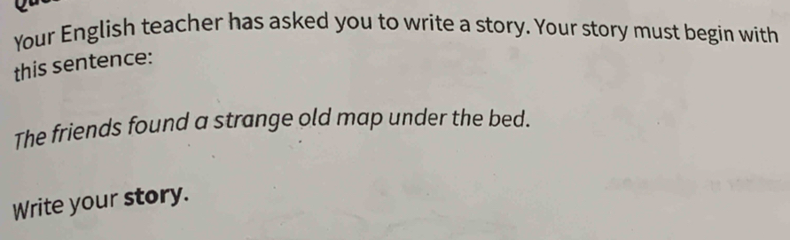 Your English teacher has asked you to write a story. Your story must begin with 
this sentence: 
The friends found a strange old map under the bed. 
Write your story.