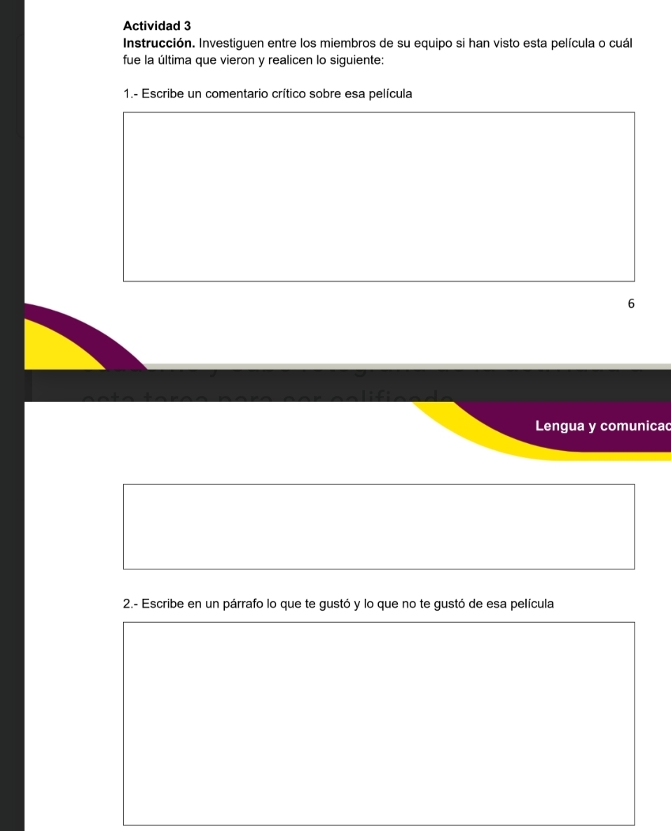 Actividad 3 
Instrucción. Investiguen entre los miembros de su equipo si han visto esta película o cuál 
fue la última que vieron y realicen lo siguiente: 
1.- Escribe un comentario crítico sobre esa película 
6 
Lengua y comunicac 
2.- Escribe en un párrafo lo que te gustó y lo que no te gustó de esa película