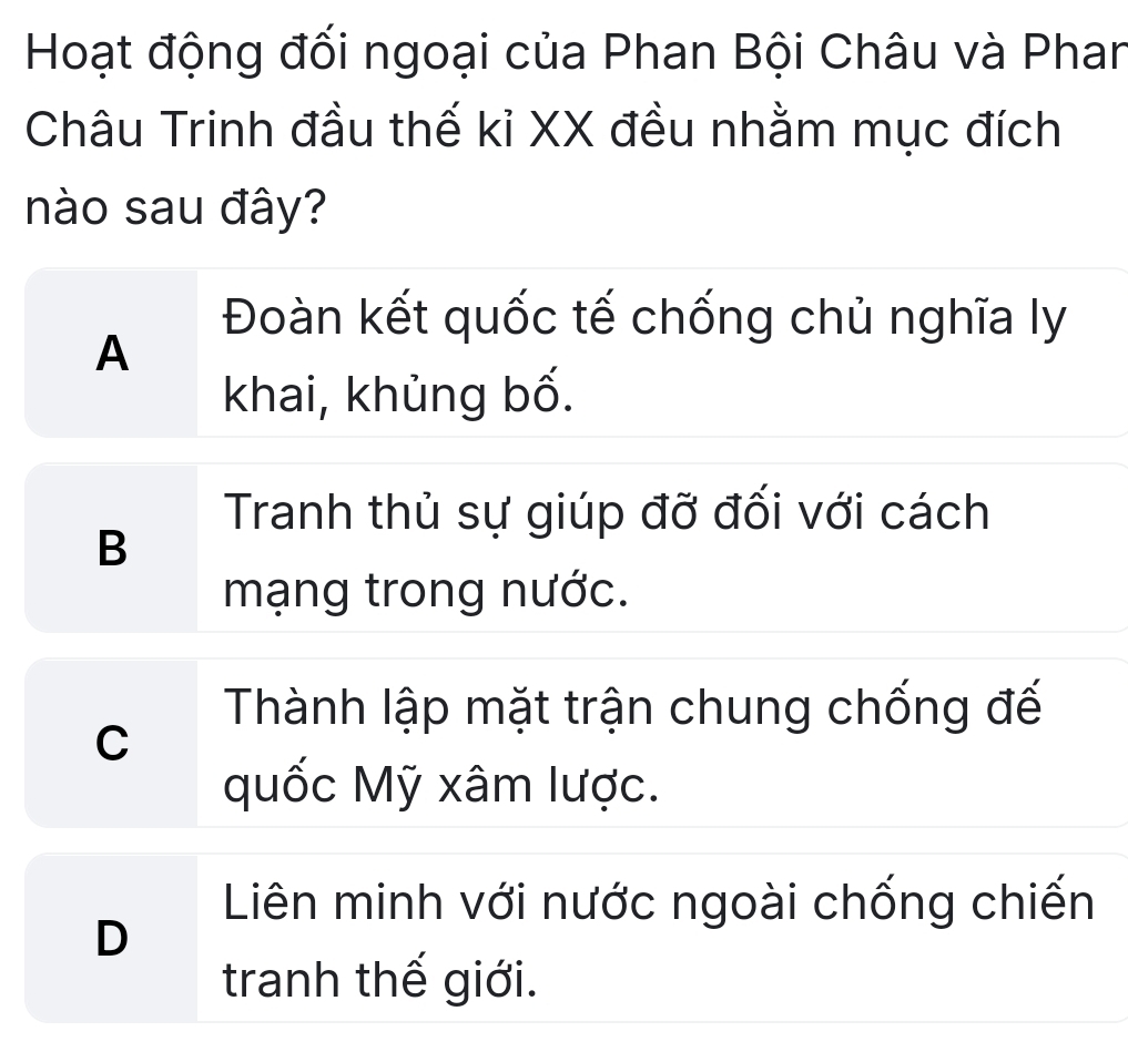 Hoạt động đối ngoại của Phan Bội Châu và Phan
Châu Trinh đầu thế kỉ XX đều nhằm mục đích
nào sau đây?
Đoàn kết quốc tế chống chủ nghĩa ly
A
khai, khủng bố.
Tranh thủ sự giúp đỡ đối với cách
B
mạng trong nước.
Thành lập mặt trận chung chống đế
C
quốc Mỹ xâm lược.
Liên minh với nước ngoài chống chiến
D
tranh thế giới.