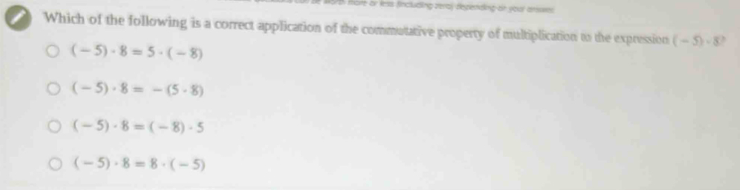 th more or less fincluding veray depending on your arsses.
Which of the following is a correct application of the commutative property of multiplication to the expression (-5)· 5
(-5)· 8=5· (-8)
(-5)· 8=-(5· 8)
(-5)· 8=(-8)· 5
(-5)· 8=8· (-5)