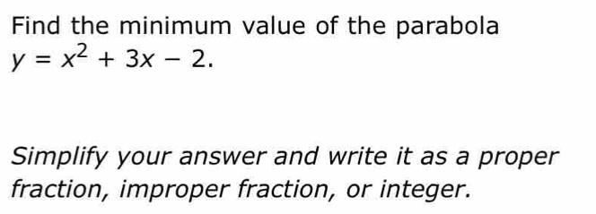 Find the minimum value of the parabola
y=x^2+3x-2. 
Simplify your answer and write it as a proper 
fraction, improper fraction, or integer.