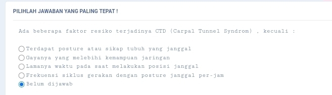 PILIHLAH JAWABAN YANG PALING TEPAT !
Ada beberapa faktor resiko terjadinya CTD (Carpal Tunnel Syndrom) , kecuali :
Terdapat posture atau sikap tubuh yang janggal
Gayanya yang melebihi kemampuan jaringan
Lamanya waktu pada saat melakukan posisi janggal
Frekuensi siklus gerakan dengan posture janggal per-jam
Belum dijawab