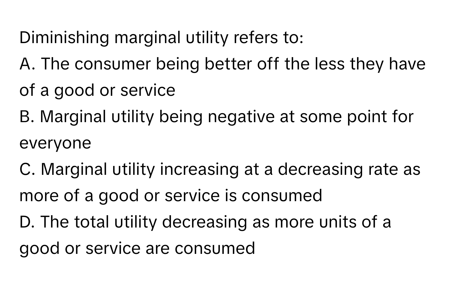 Diminishing marginal utility refers to:

A. The consumer being better off the less they have of a good or service
B. Marginal utility being negative at some point for everyone
C. Marginal utility increasing at a decreasing rate as more of a good or service is consumed
D. The total utility decreasing as more units of a good or service are consumed