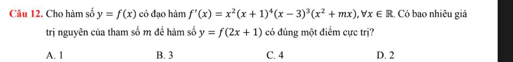 Cho hàm số y=f(x) có đạo hàm f'(x)=x^2(x+1)^4(x-3)^3(x^2+mx), forall x∈ R.. Có bao nhiêu giá
trị nguyên của tham số m để hàm số y=f(2x+1) có đúng một điểm cực trị?
A. 1 B. 3 C. 4 D. 2