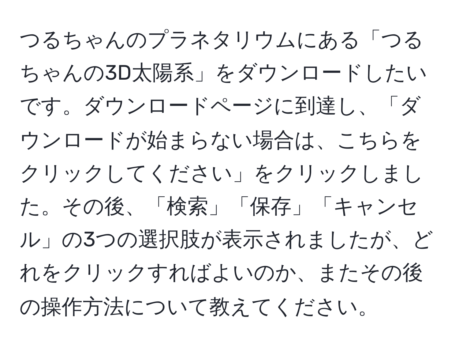 つるちゃんのプラネタリウムにある「つるちゃんの3D太陽系」をダウンロードしたいです。ダウンロードページに到達し、「ダウンロードが始まらない場合は、こちらをクリックしてください」をクリックしました。その後、「検索」「保存」「キャンセル」の3つの選択肢が表示されましたが、どれをクリックすればよいのか、またその後の操作方法について教えてください。