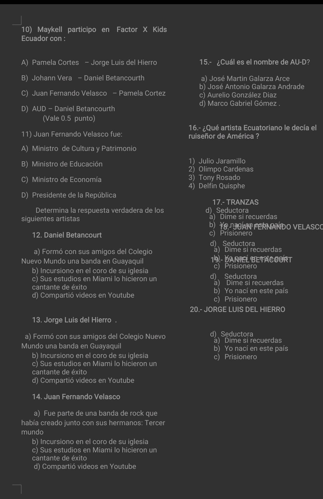 Maykell participo en Factor X Kids
Ecuador con :
A) Pamela Cortes - Jorge Luis del Hierro 15.- ¿Cuál es el nombre de AU-D?
B) Johann Vera - Daniel Betancourth a) José Martin Galarza Arce
b) José Antonio Galarza Andrade
C) Juan Fernando Velasco - Pamela Cortez c) Aurelio González Diaz
d) Marco Gabriel Gómez .
D) AUD - Daniel Betancourth
(Vale 0.5 punto)
16.- ¿Qué artista Ecuatoriano le decía el
11) Juan Fernando Velasco fue: ruiseñor de América ?
A) Ministro de Cultura y Patrimonio
B) Ministro de Educación 1) Julio Jaramillo
2) Olimpo Cardenas
C) Ministro de Economía 3) Tony Rosado
4) Delfin Quisphe
D) Presidente de la República
17.- TRANZAS
Determina la respuesta verdadera de los d) Seductora
siguientes artistas a) Dime si recuerdas
b)  1.OAN FERNANDO VELASCO
12. Daniel Betancourt c) Prisionero
d) Seductora
a) Formó con sus amigos del Colegio a) Dime si recuerdas
Nuevo Mundo una banda en Guayaquil 19 - DANIEL BEIACOURT
b) Incursiono en el coro de su iglesia c) Prisionero
c) Sus estudios en Miami lo hicieron un
d)、 Seductora
cantante de éxito
a) Dime si recuerdas
b) Yo nací en este país
d) Compartió videos en Youtube c) Prisionero
20.- JORGE LUIS DEL HIERRO
13. Jorge Luis del Hierro .
a) Formó con sus amigos del Colegio Nuevo d) Seductora
a) Dime si recuerdas
Mundo una banda en Guayaquil b) Yo nací en este país
b) Incursiono en el coro de su iglesia c) Prisionero
c) Sus estudios en Miami lo hicieron un
cantante de éxito
d) Compartió videos en Youtube
14. Juan Fernando Velasco
a) Fue parte de una banda de rock que
había creado junto con sus hermanos: Tercer
mundo
b) Incursiono en el coro de su iglesia
c) Sus estudios en Miami lo hicieron un
cantante de éxito
d) Compartió videos en Youtube