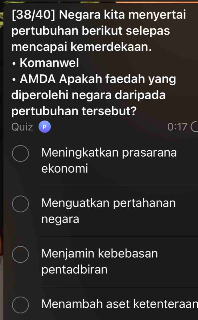 [38/40] Negara kita menyertai
pertubuhan berikut selepas
mencapai kemerdekaan.
Komanwel
AMDA Apakah faedah yang
diperolehi negara daripada
pertubuhan tersebut?
Quiz 0:17
Meningkatkan prasarana
ekonomi
Menguatkan pertahanan
negara
Menjamin kebebasan
pentadbiran
Menambah aset ketenteraan