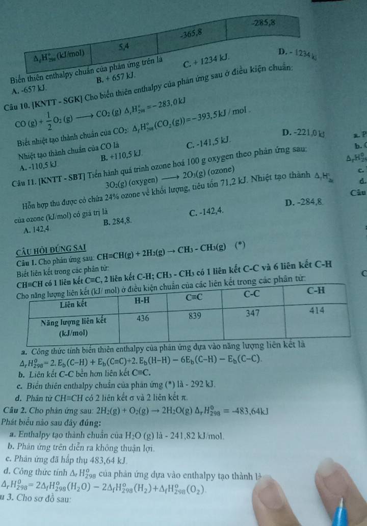 Biển thiên e
A. -657 kJ. B. + 65
Câu 10. [KNTT - SGK] Cho biển thiên enthalpy của phản ứng
CO(g)+ 1/2 O_2(g)to CO_2(g)△ ,H_2^((circ)=-283,0kJ
Biết nhiệt tạo thành chuẩn của CO_2):△ _fH_(298)°(CO_2(g))=-393,5kJ mol .
D. -221,0 k a P
Nhiệt tạo thành chuẩn của CO là
A. -110,5 kJ B. +110,5 kJ. C. -141,5 kJ.
ΔrHg
Câu I1. [KNTT - SBT] Tiền hành quá trình ozone hoá 100 g oxygen theo phản ứng sau:
b. (
3O₂(g) (oxygen) —→ 2O₃(g) (ozone)
d.
Hỗn hợp thu được có chứa 24% ozone về khổi lượng, tiêu tốn 71,2 kJ. Nhiệt tạo thành △ _1H_2^(1 c.
Câu
D. -284,8
của ozone (kJ/mol) có giá trị là
A. 142,4 B. 284,8. C. -142,4.
câu hỏi đúng sai CHequiv CH(g)+2H_2)(g)to CH_3-CH_3(g) (^*
Câu 1. Cho phản ứng sau:
Biết liên kết trong các phân tử:
ên kết Cequiv C 2, 2 liên kết C-H; CH₃ - CH₃ có 1 liên kết C-C và 6 liên kết C-H
rong các phân tử: C
a. Công thức tính biến thiên enthalpy của phả
△ _rH_(298)^o=2.E_b(C-H)+E_b(Cequiv C)+2.E_b(H-H)-6E_b(C-H)-E_b(C-C).
b. Liên kết C-C bền hơn liên kết Cequiv C.
c. Biển thiên enthalpy chuẩn của phản ứng (*) là - 292 kJ.
d. Phân tử CHequiv CH có 2 liên kết σ và 2 liên kết π.
Câu 2. Cho phản ứng sau: 2H_2(g)+O_2(g)to 2H_2O(g) △ _rH_(298)^0=-483,64kJ
Phát biểu nào sau đây đúng:
a. Enthalpy tạo thành chuẩn của H_2O (g) là - 241,82 kJ/mol.
b. Phản ứng trên diễn ra không thuận lợi.
c. Phân ứng đã hấp thụ 483,64 kJ.
d. Công thức tính △ _rH_(298)^o của phản ứng dựa vào enthalpy tạo thành l
△ _rH_(298)^0=2△ _fH_(298)^o(H_2O)-2△ _fH_(298)^o(H_2)+△ _fH_(298)^o(O_2).
u 3. Cho sơ đồ sau: