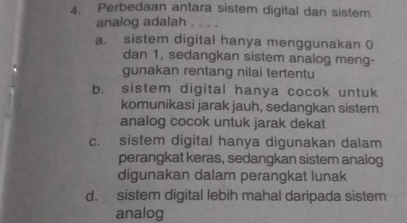 Perbedaan antara sistem digital dan sistem
analog adalah . . . .
a. sistem digital hanya menggunakan 0
dan 1, sedangkan sistem analog meng-
gunakan rentang nilai tertentu
b. sistem digital hanya cocok untuk
komunikasi jarak jauh, sedangkan sistem
analog cocok untuk jarak dekat
c. sistem digital hanya digunakan dalam
perangkat keras, sedangkan sistem analog
digunakan dalam perangkat lunak
d. sistem digital lebih mahal daripada sistem
analog