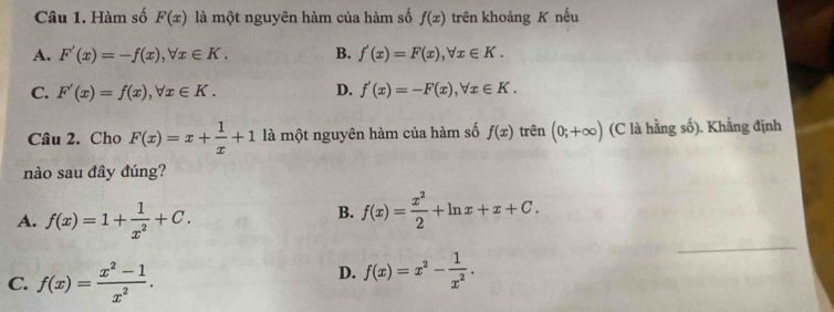 Hàm số F(x) là một nguyên hàm của hàm số f(x) trên khoảng K nếu
A. F'(x)=-f(x), forall x∈ K. B. f'(x)=F(x), forall x∈ K.
C. F'(x)=f(x), forall x∈ K. D. f'(x)=-F(x), forall x∈ K. 
Câu 2. Cho F(x)=x+ 1/x +1 là một nguyên hàm của hàm số f(x) trên (0;+∈fty ) (C là hằng số). Khẳng định
nào sau đây đúng?
A. f(x)=1+ 1/x^2 +C.
B. f(x)= x^2/2 +ln x+x+C.
C. f(x)= (x^2-1)/x^2 .
D. f(x)=x^2- 1/x^2 .