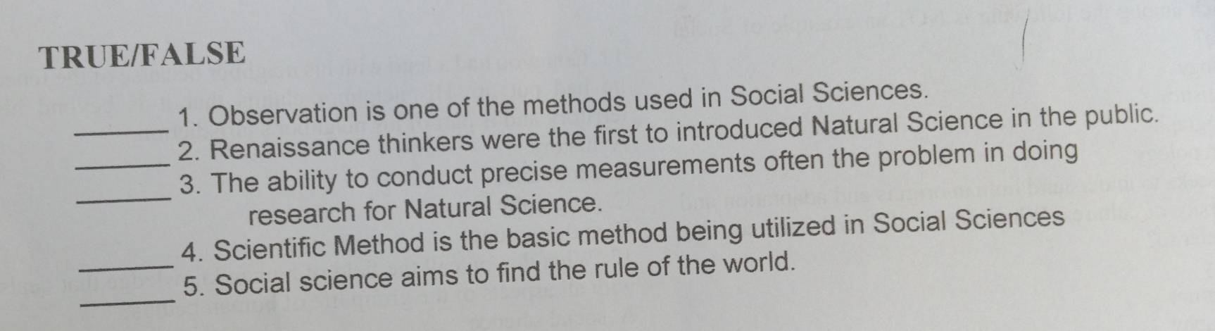 TRUE/FALSE 
1. Observation is one of the methods used in Social Sciences. 
_2. Renaissance thinkers were the first to introduced Natural Science in the public. 
_ 
_3. The ability to conduct precise measurements often the problem in doing 
research for Natural Science. 
4. Scientific Method is the basic method being utilized in Social Sciences 
_ 
_5. Social science aims to find the rule of the world.