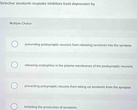 Selective serotonin reuptake inhibitors treat depression by
Multiple Choice
preventing postsynaptic neurons from releasing serotonin into the synapse.
releasing endorphins in the plasma membranes of the postsynaptic neurons.
preventing presynaptic neurons from taking up serotonin from the synapse.
inhibiting the production of serotonin.