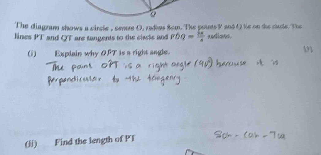 The diagram shows a circle , centre O, radius 8cm. The points P and Q tie on the sircle. The 
lines PT and QT are tangents to the circle and POQ= 2π /6  radians, 
(i) Explain why OPT is a right angle. 
(ii) Find the length of Pf