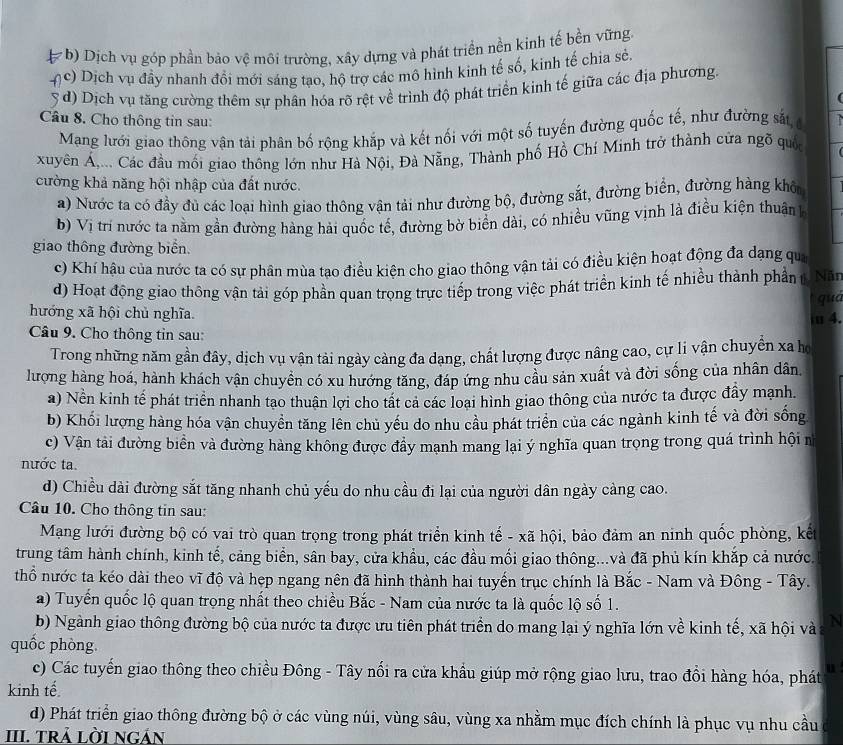 ( b) Dịch vụ góp phần bảo vệ môi trường, xây dựng và phát triển nền kinh tế bền vững
nc) Dịch vụ đầy nhanh đổi mới sáng tạo, hộ trợ các mô hình kinh tế số, kinh tế chia sẻ.
( d) Dịch vụ tăng cường thêm sự phân hóa rõ rệt về trình độ phát triển kinh tế giữa các địa phương.
Câu 8. Cho thông tin sau:
Mạng lưới giao thông vận tải phân bố rộng khắp và kết nổi với một số tuyến đường quốc tế, như đường sắt,c
xuyên Á,... Các đầu mối giao thông lớn như Hà Nội, Đà Nẵng, Thành phố Hồ Chí Minh trở thành cửa ngõ quốc
cường khả năng hội nhập của đất nước.
a) Nước ta có đầy đủ các loại hình giao thông vận tải như đường bộ, đường sắt, đường biển, đường hàng khô
b) Vị trí nước ta nằm gần đường hàng hải quốc tế, đường bờ biển dài, có nhiều vũng vịnh là điều kiện thuận
giao thông đường biển Năn
c) Khí hậu của nước ta có sự phân mùa tạo điều kiện cho giao thông vận tải có điều kiện hoạt động đa dạng qu
d) Hoạt động giao thông vận tải góp phần quan trọng trực tiếp trong việc phát triển kinh tế nhiều thành phần t
qua
hướng xã hội chủ nghĩa. ≡ 4.
Câu 9. Cho thông tin sau:
Trong những năm gần đây, dịch vụ vận tải ngày càng đa dạng, chất lượng được nâng cao, cự li vận chuyển xa họ
lượng hàng hoá, hành khách vận chuyền có xu hướng tăng, đáp ứng nhu cầu sản xuất và đời sống của nhân dân,
a) Nền kinh tế phát triển nhanh tạo thuận lợi cho tất ca các loại hình giao thông của nước ta được đầy mạnh.
b) Khối lượng hàng hóa vận chuyền tăng lên chủ yếu do nhu cầu phát triển của các ngành kinh tế và đời sống
c) Vận tải đường biển và đường hàng không được đầy mạnh mang lại ý nghĩa quan trong trong quá trình hội n
nước ta.
d) Chiều dài đường sắt tăng nhanh chủ yếu do nhu cầu đi lại của người dân ngày cảng cao.
Câu 10. Cho thông tin sau:
Mạng lưới đường bộ có vai trò quan trọng trong phát triển kinh tế - xã hội, bảo đảm an ninh quốc phòng, kết
trung tâm hành chính, kinh tế, cảng biển, sân bay, cửa khẩu, các đầu mối giao thông...và đã phủ kín khắp cả nước.
thổ nước ta kéo dài theo vĩ độ và hẹp ngang nên đã hình thành hai tuyến trục chính là Bắc - Nam và Đông - Tây.
a) Tuyến quốc lộ quan trọng nhất theo chiều Bắc - Nam của nước ta là quốc lộ số 1.
b) Ngành giao thông đường bộ của nước ta được ưu tiên phát triển do mang lại ý nghĩa lớn về kinh tế, xã hội và N
quốc phòng.
c) Các tuyến giao thông theo chiều Đông - Tây nối ra cửa khẩu giúp mở rộng giao lưu, trao đổi hàng hóa, phát u
kinh tế
d) Phát triển giao thông đường bộ ở các vùng núi, vùng sâu, vùng xa nhằm mục đích chính là phục vụ nhu cầu
III. TRả LỜI NGẢN
