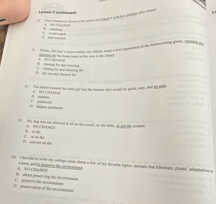 Lesson 5 continued:
6) Nina planned to choose a fun movie and watch it with her children after dinner
A. NO CHANGE
B. watching
C. could watch
D. had watched
7) Wendy, last year's cross-country star athlete, made a brief appearance at the homecoming game, running and
cheering for the home team on her way to the library.
A. NO CHANGE
B. running for and cheering
C. running by and cheering for
D. she ran and cheered for
8) The doctor assured the little girl that the booster shot would be quick, easy, and no pain.
A. NO CHANGE
B. painless
C. painlessly
D. happen painlessly
9) My dog was not allowed to sit on the couch, on the table, or not the counter.
A. NO CHANGE
B. or the
C. or on the
D. and not on the
10) I decided to write my college essay about a few of my favorite topics: animals that hibernate, plants’ adaptation to
winter, and to preserve the environment.
A. NO CHANGE
B. about preserving the environment
C. preserve the environment
D. preservation of the environment