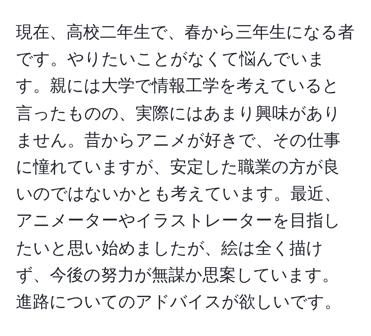 現在、高校二年生で、春から三年生になる者です。やりたいことがなくて悩んでいます。親には大学で情報工学を考えていると言ったものの、実際にはあまり興味がありません。昔からアニメが好きで、その仕事に憧れていますが、安定した職業の方が良いのではないかとも考えています。最近、アニメーターやイラストレーターを目指したいと思い始めましたが、絵は全く描けず、今後の努力が無謀か思案しています。進路についてのアドバイスが欲しいです。