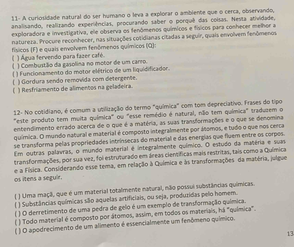 11- A curiosidade natural do ser humano o leva a explorar o ambiente que o cerca, observando,
analisando, realizando experiências, procurando saber o porquê das coisas. Nesta atividade,
exploradora e investigativa, ele observa os fenômenos químicos e físicos para conhecer melhor a
natureza. Procure reconhecer, nas situações cotidianas citadas a seguir, quais envolvem fenômenos
físicos (F) e quais envolvem fenômenos químicos (Q):
 ) Água fervendo para fazer café.
) Combustão da gasolina no motor de um carro.
[ ) Funcionamento do motor elétrico de um liquidificador.
( ) Gordura sendo removida com detergente.
( ) Resfriamento de alimentos na geladeira.
12- No cotidiano, é comum a utilização do termo “química” com tom depreciativo. Frases do tipo
"este produto tem muita química" ou “esse remédio é natural, não tem química" traduzem o
entendimento errado acerca de o que é a matéria, as suas transformações e o que se denomina
química. O mundo natural e material é composto integralmente por átomos, e tudo o que nos cerca
se transforma pelas propriedades intrínsecas do material e das energias que fluem entre os corpos.
Em outras palavras, o mundo material é integralmente químico. O estudo da matéria e suas
transformações, por sua vez, foi estruturado em áreas científicas mais restritas, tais como a Química
e a Física. Considerando esse tema, em relação à Química e às transformações da matéria, julgue
os itens a seguir.
C ) Uma maçã, que é um material totalmente natural, não possui substâncias químicas.
) Substâncias químicas são aquelas artificiais, ou seja, produzidas pelo homem.
) O derretimento de uma pedra de gelo é um exemplo de transformação química.
C ) Todo material é composto por átomos, assim, em todos os materiais, há “química”.
* ) O apodrecimento de um alimento é essencialmente um fenômeno químico.
13