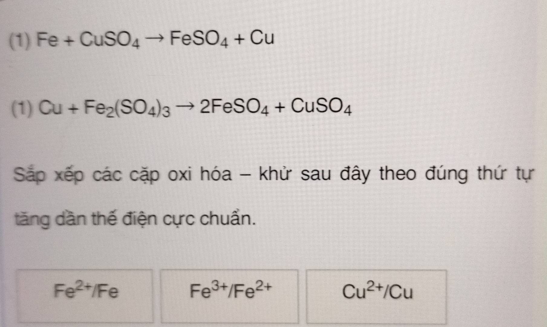 (1) Fe+CuSO_4to FeSO_4+Cu
(1) Cu+Fe_2(SO_4)_3to 2FeSO_4+CuSO_4
Sắp xếp các cặp oxi hóa - khử sau đây theo đúng thứ tự 
tăng dần thế điện cực chuẩn.
Fe^(2+)/Fe
Fe^(3+)/Fe^(2+)
Cu^(2+)/Cu