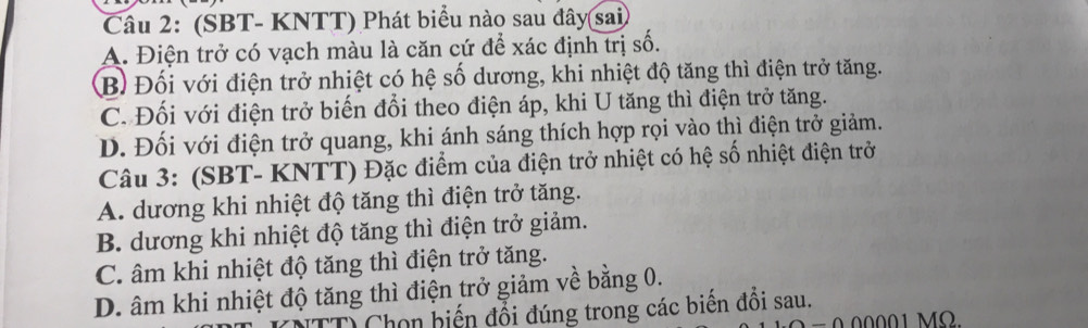 (SBT- KNTT) Phát biểu nào sau đây sai
A. Điện trở có vạch màu là căn cứ để xác định trị số.
B) Đối với điện trở nhiệt có hệ số dương, khi nhiệt độ tăng thì điện trở tăng.
C. Đối với điện trở biến đổi theo điện áp, khi U tăng thì điện trở tăng.
D. Đối với điện trở quang, khi ánh sáng thích hợp rọi vào thì điện trở giảm.
Câu 3: (SBT- KNTT) Đặc điểm của điện trở nhiệt có hệ số nhiệt điện trở
A. dương khi nhiệt độ tăng thì điện trở tăng.
B. dương khi nhiệt độ tăng thì điện trở giảm.
C. âm khi nhiệt độ tăng thì điện trở tăng.
D. âm khi nhiệt độ tăng thì điện trở giảm về bằng 0.
Tỉ Chọn biến đổi đúng trong các biến đổi sau.
0 00001 MO