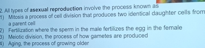 All types of asexual reproduction involve the process known as
1) Mitosis a process of cell division that produces two identical daughter cells from
a parent cell
2) Fertilization where the sperm in the male fertilizes the egg in the female
3) Meiotic division, the process of how gametes are produced
4) Aging, the process of growing older