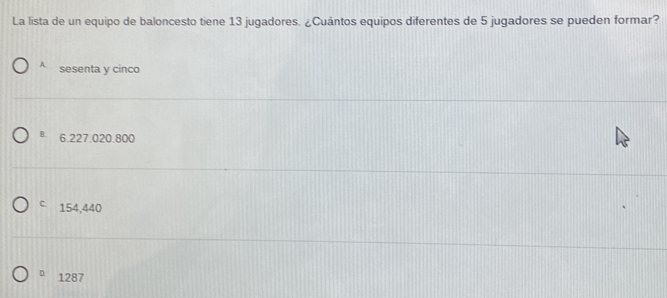 La lista de un equipo de baloncesto tiene 13 jugadores. ¿Cuántos equipos diferentes de 5 jugadores se pueden formar?
4 sesenta y cinco
B. 6.227.020.800
C. 154,440
D 1287