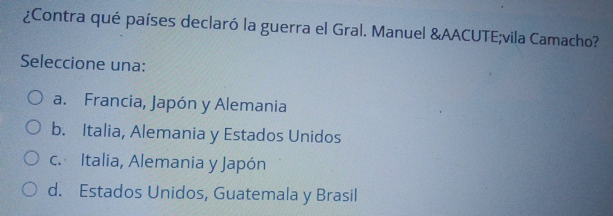 ¿Contra qué países declaró la guerra el Gral. Manuel &AACUTE;vila Camacho?
Seleccione una:
a. Francia, Japón y Alemania
b. Italia, Alemania y Estados Unidos
c. Italia, Alemania y Japón
d. Estados Unidos, Guatemala y Brasil