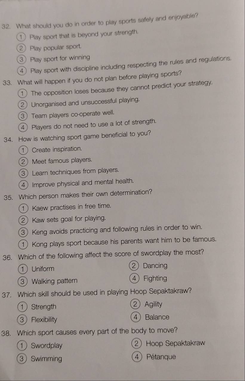 What should you do in order to play sports safely and enjoyable?
1 Play sport that is beyond your strength.
2 Play popular sport.
3 Play sport for winning
4) Play sport with discipline including respecting the rules and regulations.
33. What will happen if you do not plan before playing sports?
1) The opposition loses because they cannot predict your strategy.
2 Unorganised and unsuccessful playing.
3 Team players co-operate well.
4) Players do not need to use a lot of strength.
34. How is watching sport game beneficial to you?
1 Create inspiration.
2Meet famous players.
3Learn techniques from players.
4) Improve physical and mental health.
35. Which person makes their own determination?
1 Kaew practises in free time.
2 Kaw sets goal for playing.
3) Keng avoids practicing and following rules in order to win.
1)Kong plays sport because his parents want him to be famous.
36. Which of the following affect the score of swordplay the most?
1Uniform ② Dancing
3 Walking pattern
④ Fighting
37. Which skill should be used in playing Hoop Sepaktakraw?
1 Strength ② Agility
3 Flexibility 4Balance
38. Which sport causes every part of the body to move?
① Swordplay 2 Hoop Sepaktakraw
3 Swimming
4 Pétanque