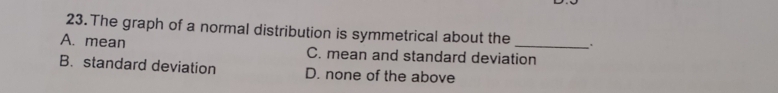 The graph of a normal distribution is symmetrical about the .
A. mean C. mean and standard deviation
B. standard deviation D. none of the above