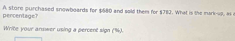 A store purchased snowboards for $680 and sold them for $782. What is the mark-up, as a 
percentage? 
Write your answer using a percent sign (%).