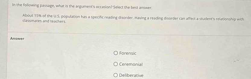 In the following passage, what is the argument's occasion? Select the best answer.
About 15% of the U.S. population has a specific reading disorder. Having a reading disorder can affect a student's relationship with
classmates and teachers.
Answer
Forensic
Ceremonial
Deliberative