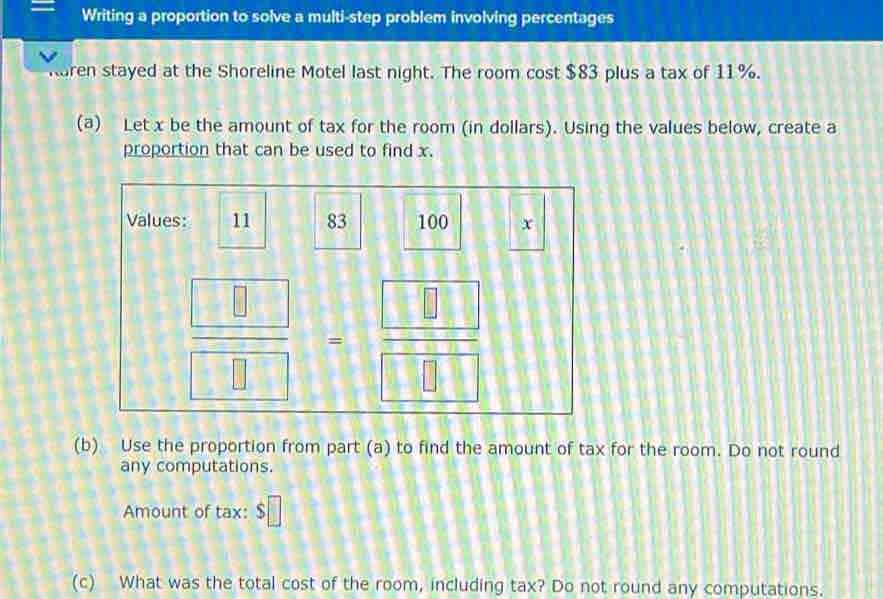 Writing a proportion to solve a multi-step problem involving percentages 
ren stayed at the Shoreline Motel last night. The room cost $83 plus a tax of 11%. 
(a) Let x be the amount of tax for the room (in dollars). Using the values below, create a 
proportion that can be used to find x. 
Values: 11 83 100 x
 □ /□  = □ /□  
(b) Use the proportion from part (a) to find the amount of tax for the room. Do not round 
any computations. 
Amount of tax: $□
(c) What was the total cost of the room, including tax? Do not round any computations.