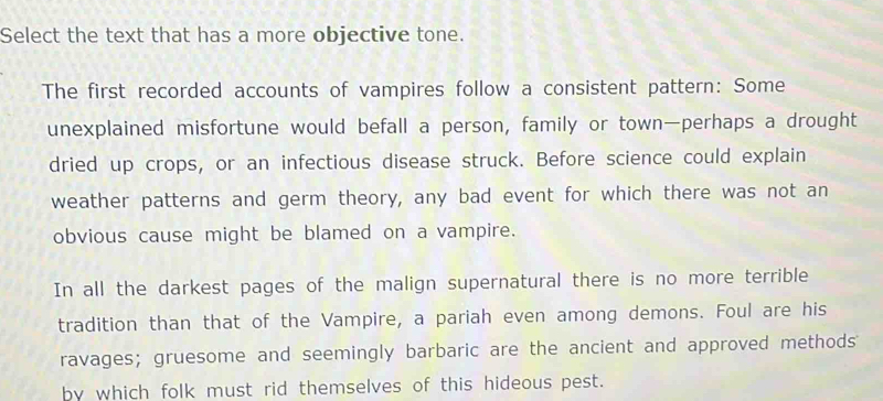 Select the text that has a more objective tone. 
The first recorded accounts of vampires follow a consistent pattern: Some 
unexplained misfortune would befall a person, family or town—perhaps a drought 
dried up crops, or an infectious disease struck. Before science could explain 
weather patterns and germ theory, any bad event for which there was not an 
obvious cause might be blamed on a vampire. 
In all the darkest pages of the malign supernatural there is no more terrible 
tradition than that of the Vampire, a pariah even among demons. Foul are his 
ravages; gruesome and seemingly barbaric are the ancient and approved methods 
by which folk must rid themselves of this hideous pest.