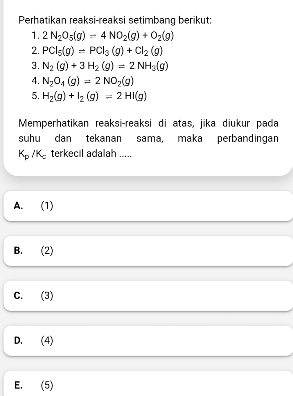 Perhatikan reaksi-reaksi setimbang berikut:
1. 2N_2O_5(g)leftharpoons 4NO_2(g)+O_2(g)
2. PCl_5(g)leftharpoons PCl_3(g)+Cl_2(g)
3. N_2(g)+3H_2(g)leftharpoons 2NH_3(g)
4. N_2O_4(g)leftharpoons 2NO_2(g)
5. H_2(g)+I_2(g)leftharpoons 2HI(g)
Memperhatikan reaksi-reaksi di atas, jika diukur pada
suhu dan tekanan sama, maka perbandingan
K_p/K_c terkecil adalah .....
A. (1)
B. (2)
C. (3)
D. (4)
E. (5)