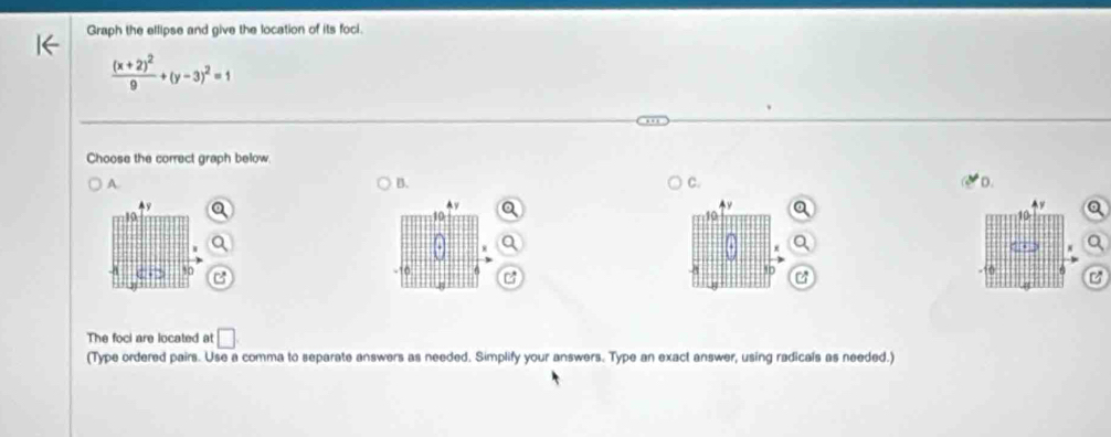 Graph the ellipse and give the location of its foci.
frac (x+2)^29+(y-3)^2=1
Choose the correct graph below 
A. 
B. 
C. 
D.
10
8
10 B
10
C
10
The foci are located at □ 
(Type ordered pairs. Use a comma to separate answers as needed. Simplify your answers. Type an exact answer, using radicals as needed.)