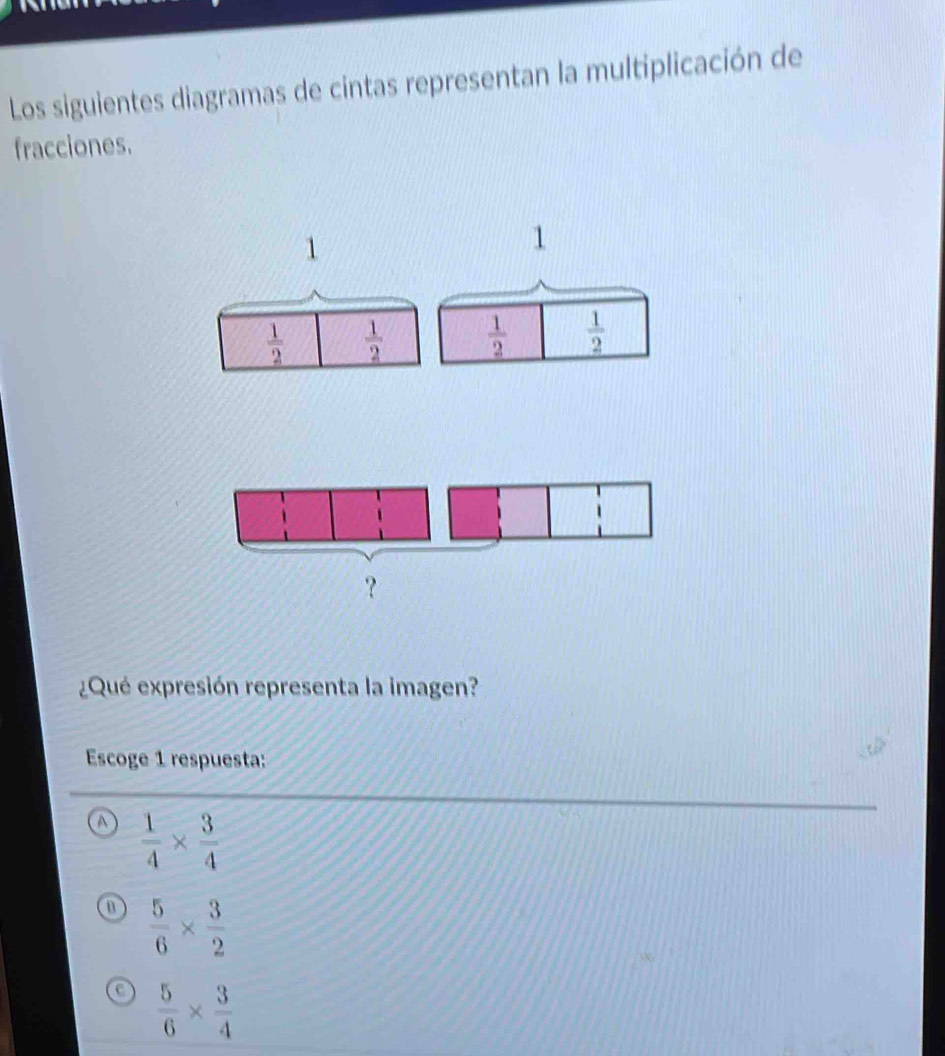 Los siguientes diagramas de cintas representan la multiplicación de
fracciones.
1
1
 1/2   1/2   1/2   1/2 
¿Qué expresión representa la imagen?
Escoge 1 respuesta:
A  1/4 *  3/4 
 5/6 *  3/2 
c  5/6 *  3/4 