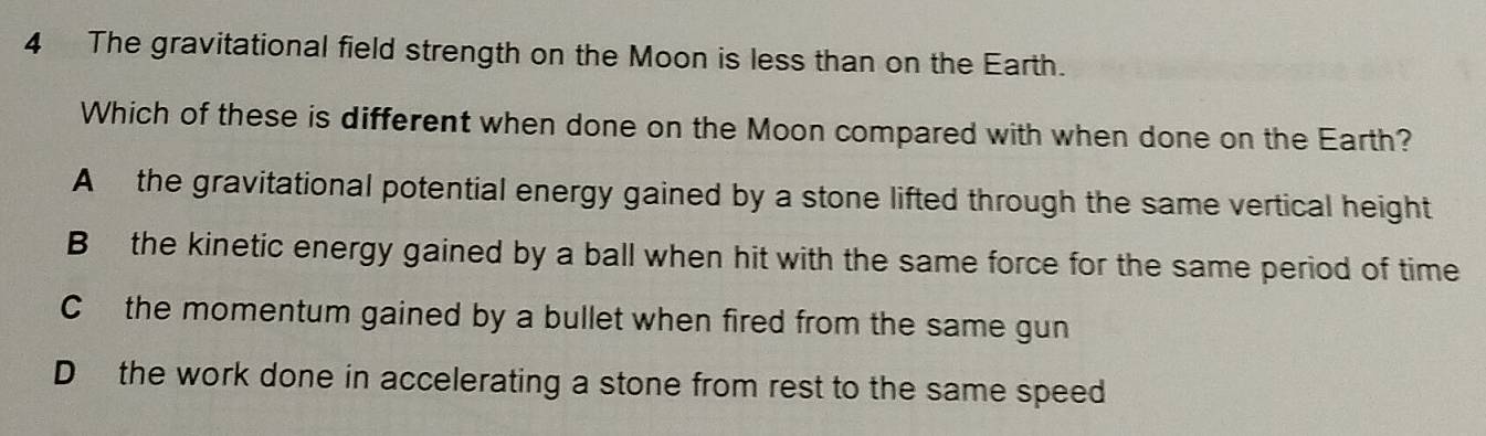 The gravitational field strength on the Moon is less than on the Earth.
Which of these is different when done on the Moon compared with when done on the Earth?
A the gravitational potential energy gained by a stone lifted through the same vertical height
B the kinetic energy gained by a ball when hit with the same force for the same period of time
C the momentum gained by a bullet when fired from the same gun
D the work done in accelerating a stone from rest to the same speed