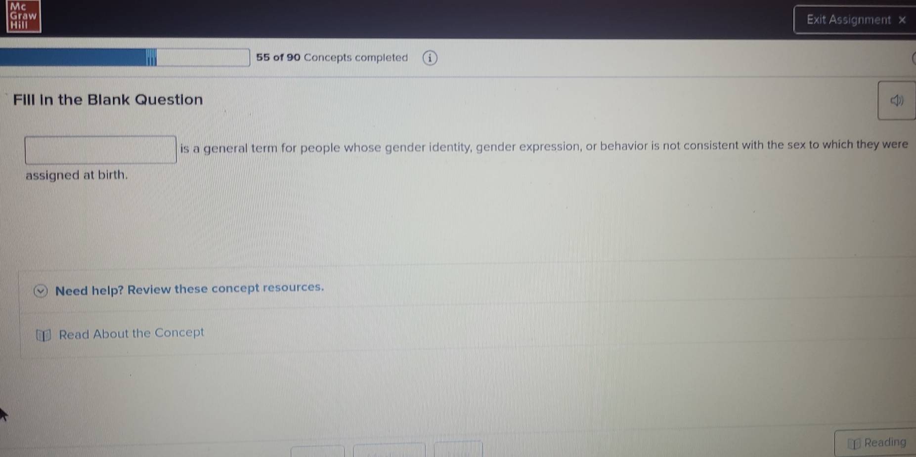 Exit Assignment × 
55 of 90 Concepts completed 
Fill in the Blank Question 
is a general term for people whose gender identity, gender expression, or behavior is not consistent with the sex to which they were 
assigned at birth. 
Need help? Review these concept resources. 
Read About the Concept 
Reading