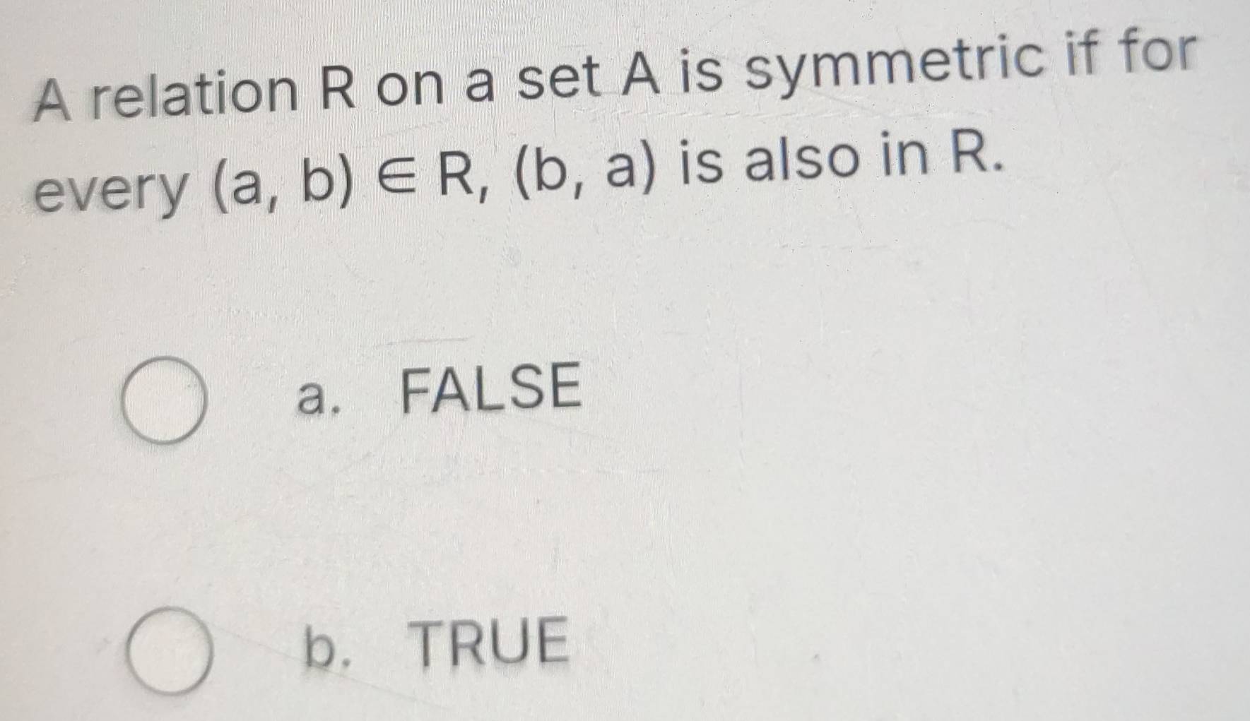 A relation R on a set A is symmetric if for
every (a,b)∈ R, (b,a) is also in R.
a. FALSE
b. TRUE