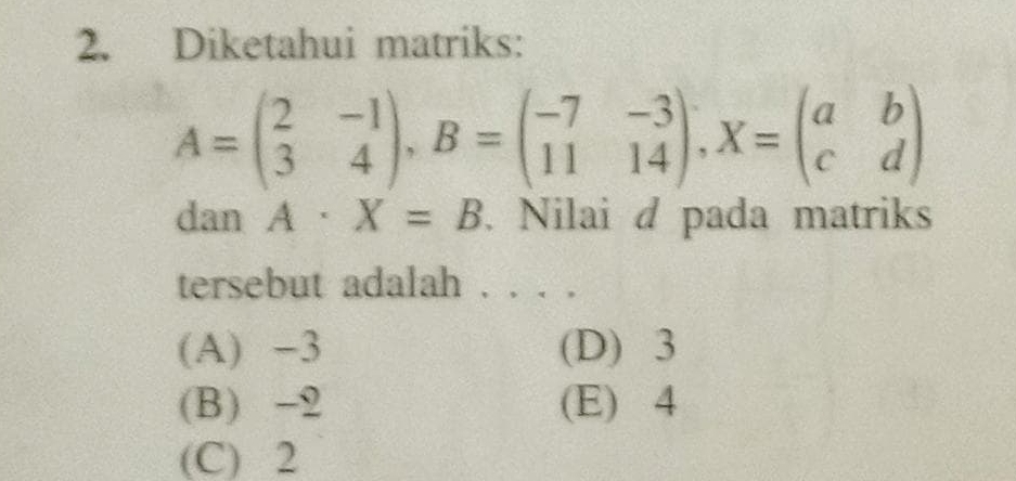 Diketahui matriks:
A=beginpmatrix 2&-1 3&4endpmatrix , B=beginpmatrix -7&-3 11&14endpmatrix , X=beginpmatrix a&b c&dendpmatrix
dan A· X=B. Nilai d pada matriks
tersebut adalah . . . .
(A) -3 (D) 3
(B) -2 (E) 4
(C) 2