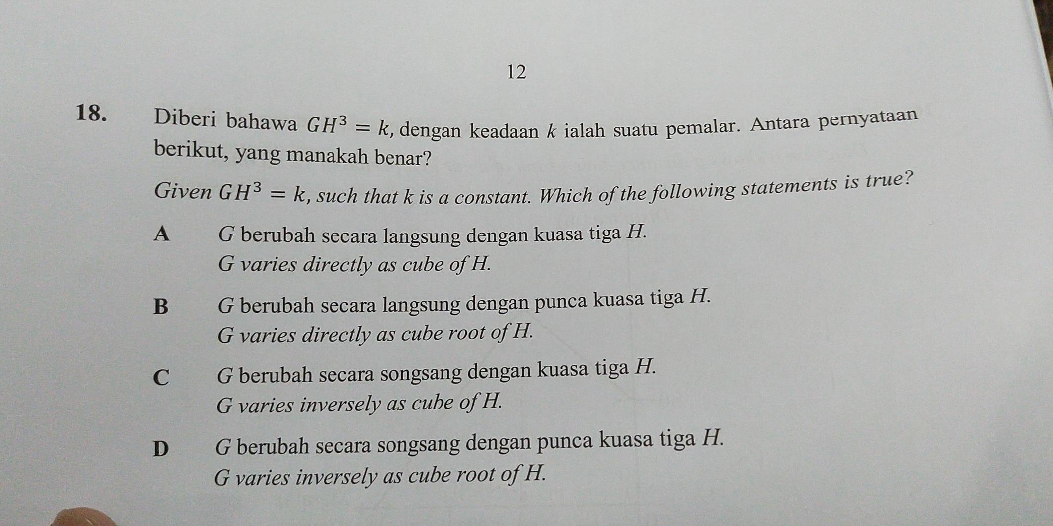 12
18. Diberi bahawa GH^3=k , dengan keadaan k ialah suatu pemalar. Antara pernyataan
berikut, yang manakah benar?
Given GH^3=k , such that k is a constant. Which of the following statements is true?
A G berubah secara langsung dengan kuasa tiga H.
G varies directly as cube of H.
B G berubah secara langsung dengan punca kuasa tiga H.
G varies directly as cube root of H.
C G berubah secara songsang dengan kuasa tiga H.
G varies inversely as cube of H.
D G berubah secara songsang dengan punca kuasa tiga H.
G varies inversely as cube root of H.