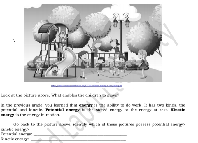 Look at the picture above. What enables the children to move? 
In the previous grade, you learned that energy is the ability to do work. It has two kinds, the 
potential and kinetic. Potential energy is the stored energy or the energy at rest. Kinetic 
energy is the energy in motion. 
Go back to the picture above, identify which of these pictures possess potential energy? 
kinetic energy? 
Potential energy:_ 
Kinetic energy:_